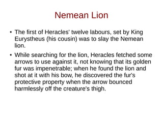Nemean Lion
● The first of Heracles' twelve labours, set by King
Eurystheus (his cousin) was to slay the Nemean
lion.
● While searching for the lion, Heracles fetched some
arrows to use against it, not knowing that its golden
fur was impenetrable; when he found the lion and
shot at it with his bow, he discovered the fur's
protective property when the arrow bounced
harmlessly off the creature's thigh.
 