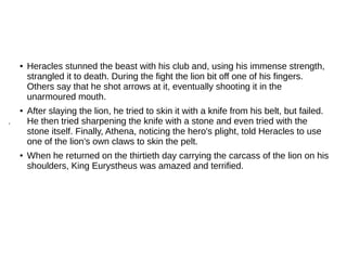 ● Heracles stunned the beast with his club and, using his immense strength,
strangled it to death. During the fight the lion bit off one of his fingers.
Others say that he shot arrows at it, eventually shooting it in the
unarmoured mouth.
● After slaying the lion, he tried to skin it with a knife from his belt, but failed.
He then tried sharpening the knife with a stone and even tried with the
stone itself. Finally, Athena, noticing the hero's plight, told Heracles to use
one of the lion's own claws to skin the pelt.
● When he returned on the thirtieth day carrying the carcass of the lion on his
shoulders, King Eurystheus was amazed and terrified.
.
 