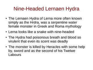 Nine-Headed Lernaen Hydra
● The Lernaen Hydra of Lerna more often known
simply as the Hrdra, was a serpentine water
female monster in Greek and Roma mythology
● Lerna looks like a snake with nine-headed
● The Hydra had poisonous breath and blood so
virulent that even its scent was deadly
● The monster is killed by Heracles with some help
by, sword and as the second of his Twelwe
Labours
 