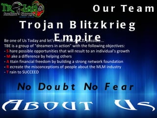 O u r Te a m
        T r o ja n B lit z k r ie g
Be one of Us Today and let'sE m p i r e
                            make S.M.A.R.T. possible...
TBE is a group of "dreamers in action" with the following objectives:
- S hare possible opportunities that will result to an individual's growth
- M ake a difference by helping others
- A ttain financial freedom by building a strong network foundation
- R ecreate the misconceptions of people about the MLM industry
- T rain to SUCCEED


       No Do u b t No F e a r
 