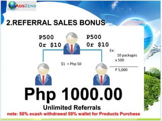 2.REFERRAL SALES BONUS
              P500                   P500
              0r $10                 0r $10
                                              Ex:
                                                  10 packages
                                                 x 500
                       $1 = Php 50            ______________
                                                 P 5,000




       Php 1000.00
               Unlimited Referrals
note: 50% ecash withdrawal 50% wallet for Products Purchase
 