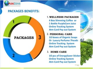 PACKAGES BENEFITS:

                     4 Box Slimming Coffee or
                     1 Bottle PurpleCorn Juice
                     Online Tracking System
                     Atm Card Pay out System

                     1O boxes of Organic Soaps
                     Or Luxury Perfume 7heads
                     Online Tracking System
                     Atm Card Pay out System


                     1O pcs of EnergySaver Sticker
                     Online Tracking System
                     Atm Card Pay out System
 