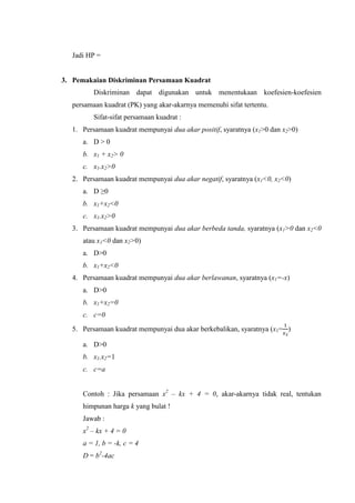 Jadi HP =
3. Pemakaian Diskriminan Persamaan Kuadrat
Diskriminan dapat digunakan untuk menentukaan koefesien-koefesien
persamaan kuadrat (PK) yang akar-akarnya memenuhi sifat tertentu.
Sifat-sifat persamaan kuadrat :
1. Persamaan kuadrat mempunyai dua akar positif, syaratnya (x1 dan x
a. D > 0
b. x1 + x >
c. x1.x >
2. Persamaan kuadrat mempunyai dua akar negatif, syaratnya (x1<0, x < )
a. D ≥
b. x1+x <
c. x1.x >
3. Persamaan kuadrat mempunyai dua akar berbeda tanda, syaratnya (x1> dan x <
atau x1< dan x >
a. D>0
b. x1+x <
4. Persamaan kuadrat mempunyai dua akar berlawanan, syaratnya (x1=-x)
a. D>0
b. x1+x
c. c
5. Persamaan kuadrat mempunyai dua akar berkebalikan, syaratnya (x = )
a. D>0
b. x1.x =
c. c=a
Contoh : Jika persamaan x – kx + 4 = 0, akar-akarnya tidak real, tentukan
himpunan harga k yang bulat !
Jawab :
x – kx + 4 = 0
a = 1, b = -k, c = 4
D = b -4ac
 