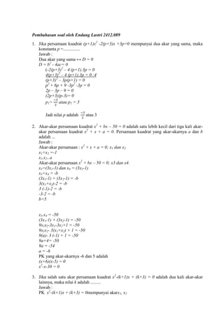 Pembahasan soal oleh Endang Lastri 2412.089
1. Jika persamaan kuadrat (p+1)x -2(p+3)x +3p=0 mempunyai dua akar yang sama, maka
konstanta p =...............
Jawab :
Dua akar yang sama ↔ D = 0
D = b - 4ac
(-2(p+3) – 4 (p+1).3p = 0
4(p+3) – 4 (p+1).3p = 0
(p+3) – 3p(p+1) = 0
p + 6p + 9 -3p -3p = 0
2p – 3p –
(2p+3)(p-
p1= atau p
Jadi nilai p adalah atau 3
2. Akar-akar persamaan kuadrat x + bx – adalah satu lebih kecil dari tiga kali akar-
akar persamaan kuadrat x + x + a = 0. Persamaan kuadrat yang akar-akarnya a dan b
adalah ...
Jawab :
Akar-akar persamaan : x + x + a = 0; x1 dan x
x1+x -1
x1.x = a
Akar-akar persamaan x + bx – ; x3 dan x4.
x =(3x1-1) dan x = (3x -1
x +x = -b
(3x1-1) + (3x -1) = -b
3(x1+x )-2 = -b
3 (-1)-2 = -b
-3-2 = -b
b=5
x .x -
(3x1-1 + (3x -1 -
9x1x -3x1-3x 1 -
9x1x - 3(x1+x 1 -
9(a)- (-1 1 -
9a+4= -
9a = -
a = -
PK yang akar-akarnya -6 dan 5 adalah
(x+6)(x-
x -x-
3. Jika salah satu akar persamaan kuadrat x -(k+1)x + (k+3) = 0 adalah dua kali akar-akar
lainnya, maka nilai k adalah .........
Jawab :
PK x -(k+1)x + (k+3) = 0mempunyai akarx1, x
 