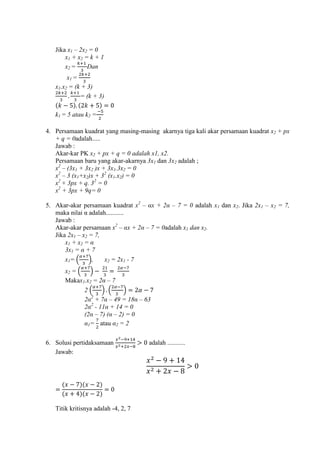 Jika x1 – 2x
x1 + x = k + 1
x = Dan
x1 =
x1.x = (k + 3)
= (k + 3)
k1 = 5 atau k =
4. Persamaan kuadrat yang masing-masing akarnya tiga kali akar persamaan kuadrat x + px
+ q = 0adalah.....
Jawab :
Akar-kar PK x + px + q = 0 adalah x1, x2.
Persamaan baru yang akar-akarnya 3x1 dan 3x adalah ;
x – (3x1 + 3x )x + 3x1.3x
x – 3 (x1+x )x + 3 (x1.x
x + 3px + q. 3
x + 3px + 9q
5. Akar-akar persamaan kuadrat x – αx + α – adalah x1 dan x . Jika 2x1 – x ,
maka nilai α adalah...........
Jawab :
Akar-akar persamaan x – αx + α – adalah x1 dan x .
Jika 2x1 – x ,
x1 + x α
3x1 α
x1= ( ), x = 2x1 -
x = ( )
Makax1.x α –
( ) ( )
α α – 18α –
α - 11α 1
( α – (α –
α1= atau α
6. Solusi pertidaksamaan adalah ...........
Jawab:
Titik kritisnya adalah - , ,
 