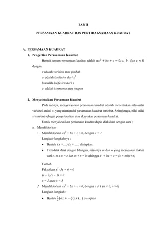BAB II
PERSAMAAN KUADRAT DAN PERTIDAKSAMAAN KUADRAT
A. PERSAMAAN KUADRAT
1. Pengertian Persaamaan Kuadrat
Bentuk umum persamaan kuadrat adalah
dengan
x adalah variabel atau peubah
a adalah koefesien dari x
b adalah koefesien dari x
c adalah konstanta atau tetapan
2. Menyelesaikan Persamaan Kuadrat
Pada intinya, menyelesaikan persamaan kuadrat adalah menentukan nilai-nilai
variabel, misal x, yang memenuhi persamaaan kuadrat tersebut. Selanjutnya, nilai-nilai
x tersebut sebagai penyelesaikan atau akar-akar persamaan kuadrat.
Untuk menyelesaikan persamaan kuadrat dapat diakukan dengan cara :
a. Memfaktorkan
1. Memfaktorkan ax + bx + c = 0, dengan a = 1
Langkah-langkahnya :
 Bentuk ( x +....) (x + .....) disiapkan.
 Titik-titik diisi dengan bilangan, misalnya m dan n yang merupakan faktor
dari c. m x n = c dan m + n = b sehingga x + bx + c = (x + m)(x+n)
Contoh
Faktorkan x -5x + 6 = 0
(x – 2)(x –
x = 2 atau x = 3
2. Memfaktorkan ax + bx + c = 0, dengan a ≠ 1 (a < , a >
Langkah-langkah :
 Bentuk disiapkan
 