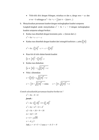  Titik-titik diisi dengan bilangan, misalnya m dan n, denga mxn = ac dan
n+m = b sehingga ax + bx + c =
b. Menyelesaikan persamaan kuadrat dengan melengkapkan kuadrat sempurna
Langkah-langkah untuk menyelsaikan x + bx + c = 0 dengan melengkapkan
kuadrat sempurna sebagai berikut :
 Kedua ruas ditambah dengan konstanta yaitu –c (lawan dari c)
x + bx + c - c = - c
 Kedua ruas ditambah dengan kuadrat dari setengah koefesien x, yaitu ( )
x + bx + ( ) - c = - c + ( )
 Ruas kiri di tulis dalam bentuk kuadrat
( ) = ( ) - c
 Kedua ruas diakarkan
( ) = +√( )
 Nilai x ditentukan
x + ( ) = +√( )
x = - + √( ) atau x = - -√( )
Contoh selesaikanlah persamaan kuadrat berikut ini !
x + 8x –
jawab :
x + 8x +( ) ( )
x + 8x + 4
x2 + 8x + 16 = 9 + 16
(x + 4)2 = 25
x + 4 = +√
x = - +
Jadi, x - +5 = 1 atau x = - - -
 