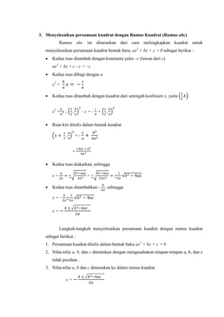3. Menyelesaikan persamaan kuadrat dengan Rumus Kuadrat (Rumus abc)
Rumus abc ini diturunkan dari cara melengkapkan kuadrat untuk
menyelesaikan persamaan kuadrat bentuk baru, ax + bx + c = 0 sebagai berikut :
 Kedua ruas ditambah dengan konstanta yaitu –c (lawan dari c)
ax + bx + c - c = - c
 Kedua ruas dibagi dengan a
x +
 Kedua ruas ditambah dengan kuadrat dari setengah koefesien x, yaitu ( )
x + x + ( ) - c = - + ( )
 Ruas kiri ditulis dalam bentuk kuadrat
( ) = -
=
 Kedua ruas diakarkan, sehingga
x + +√ = +√ + √
 Kedua ruas ditambahkan - , sehingga
x = - + √
x =
√
Langkah-langkah menyelesaikan persamaan kuadrat dengan rumus kuadrat
sebagai berikut :
1. Persamaan kuadrat ditulis dalam bentuk baku ax + bx + c = 0
2. Nilai-nilai a, b, dan c ditentukan dengan mengusahakan tetapan-tetapan a, b, dan c
tidak pecahan .
3. Nilai-nilai a, b dan c dimasukan ke dalam rumus kuadrat
x =
√
 