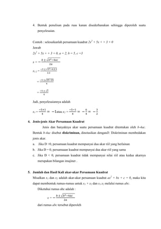 4. Bentuk penulisan pada ruas kanan disederhanakan sehingga diperoleh suatu
penyelesaian.
Contoh : selesaikanlah persamaan kuadrat 2x + 5x + + 3 + 0
Jawab
2x + 5x + + 3 + 0, a = 2, b = 5, c =3
x =
√
x1 =
√
=
√
=
√
Jadi, penyelesaiannya adalah
x1 = atau x =
4. Jenis-jenis Akar Persamaan Kuadrat
Jenis dan banyaknya akar suatu persamaan kuadrat ditentukan oleh b-4ac.
Bentuk b-4ac disebut diskriminan, dinotasikan denganD. Diskriminan membedakan
jenis akar.
a. Jika D >0, persamaan kuadrat mempunyai dua akar riil yang berlainan
b. Jika D = 0, persamaaan kuadrat mempunyai dua akar riil yang sama
c. Jika D < 0, persamaan kuadrat tidak mempunyai nilai riil atau kedua akarnya
merupakan bilangan imajiner .
5. Jumlah dan Hasil Kali akar-akar Persamaan Kuadrat
Misalkan x1 dan x adalah akar-akar persamaan kuadrat ax + bx + c = 0, maka kita
dapat membentuk rumus-rumus untuk x1 + x dan x1.x melalui rumus abc.
Diketahui rumus abc adalah :
x =
√
dari rumus abc tersebut diperoleh
 
