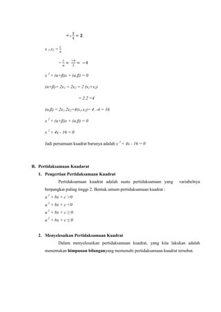 = -
x 1.x =
=
x (α β x + (α β
(α β 2x1 + 2x = 2 (x1+x )
(α β 2x1.2x =4(x1.x - 1
x (α β x + (α β
x + 4x - 1
Jadi persamaan kuadrat barunya adalah x + 4x - 1
B. Pertidaksamaan Kuadarat
1. Pengertian Pertidaksamaan Kuadrat
Pertidaksamaan kuadrat adalah suatu pertidaksamaan yang variabelnya
berpangkat paling tinggi 2. Bentuk umum pertidaksamaan kuadrat :
a + bx + c >0
a + bx + c <0
a bx c ≥
a bx c ≤
2. Menyelesaikan Pertidaksamaan Kuadrat
Dalam menyelesaikan pertidaksamaan kuadrat, yang kita lakukan adalah
menentukan himpunan bilanganyang memenuhi pertidaksamaan kuadrat tersebut.
 