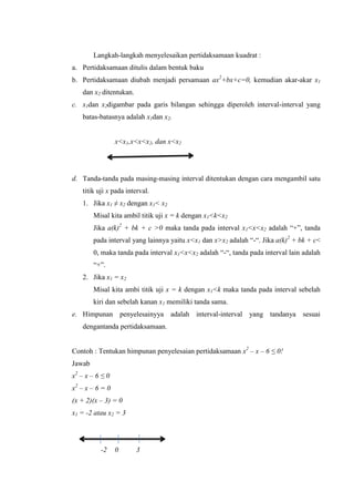 Langkah-langkah menyelesaikan pertidaksamaan kuadrat :
a. Pertidaksamaan ditulis dalam bentuk baku
b. Pertidaksamaan diubah menjadi persamaan ax +bx+c=0, kemudian akar-akar x1
dan x ditentukan.
c. x1dan x digambar pada garis bilangan sehingga diperoleh interval-interval yang
batas-batasnya adalah x1dan x .
x<x1,x<x<x , dan x<x
d. Tanda-tanda pada masing-masing interval ditentukan dengan cara mengambil satu
titik uji x pada interval.
1. Jika x1 ≠ x dengan x1< x
Misal kita ambil titik uji x = k dengan x1<k<x
Jika a(k) + bk + c >0 maka tanda pada interval x1<x<x adalah “+”, tanda
pada interval yang lainnya yaitu x<x1 dan x>x adalah “-“. Jika a(k) + bk + c<
0, maka tanda pada interval x1<x<x adalah “-“, tanda pada interval lain adalah
“+”.
2. Jika x1 = x
Misal kita ambi titik uji x = k dengan x1<k maka tanda pada interval sebelah
kiri dan sebelah kanan x1 memiliki tanda sama.
e. Himpunan penyelesainyya adalah interval-interval yang tandanya sesuai
dengantanda pertidaksamaan.
Contoh : Tentukan himpunan penyelesaian pertidaksamaan x – x – ≤ !
Jawab
x – x – ≤
x – x –
(x + 2)(x –
x1 = -2 atau x
-
 
