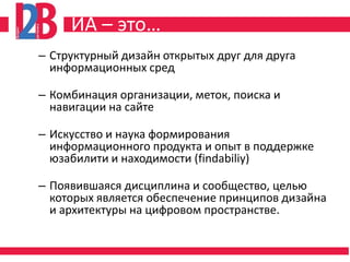 ИА – это…
– Структурный дизайн открытых друг для друга
  информационных сред

– Комбинация организации, меток, поиска и
  навигации на сайте

– Искусство и наука формирования
  информационного продукта и опыт в поддержке
  юзабилити и находимости (findabiliy)

– Появившаяся дисциплина и сообщество, целью
  которых является обеспечение принципов дизайна
  и архитектуры на цифровом пространстве.
 