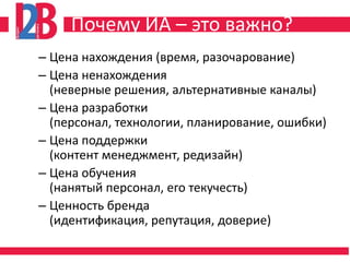 Почему ИА – это важно?
– Цена нахождения (время, разочарование)
– Цена ненахождения
  (неверные решения, альтернативные каналы)
– Цена разработки
  (персонал, технологии, планирование, ошибки)
– Цена поддержки
  (контент менеджмент, редизайн)
– Цена обучения
  (нанятый персонал, его текучесть)
– Ценность бренда
  (идентификация, репутация, доверие)
 