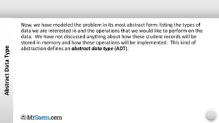 Abstract
Data
Type
Now, we have modeled the problem in its most abstract form: listing the types of
data we are interested in and the operations that we would like to perform on the
data. We have not discussed anything about how these student records will be
stored in memory and how these operations will be implemented. This kind of
abstraction defines an abstract data type (ADT).
 