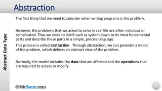 Abstract
Data
Type
The first thing that we need to consider when writing programs is the problem.
However, the problems that we asked to solve in real life are often nebulous or
complicated. Thus we need to distill such as system down to its most fundamental
parts and describe these parts in a simple, precise language.
This process is called abstraction. Through abstraction, we can generate a model
of the problem, which defines an abstract view of the problem.
Normally, the model includes the data that are affected and the operations that
are required to access or modify
Abstraction
 