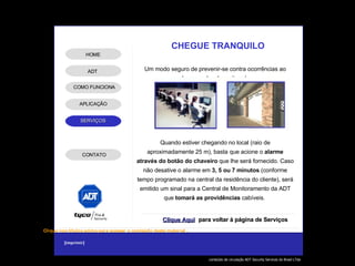 CHEGUE TRANQUILO Um modo seguro de prevenir-se contra ocorrências ao chegar no local monitorado. Quando estiver chegando no local (raio de aproximadamente 25 m), basta que acione o  alarme através do botão do chaveiro  que lhe será fornecido. Caso não desative o alarme em  3, 5 ou 7 minutos  (conforme tempo programado na central da residência do cliente), será emitido um sinal para a Central de Monitoramento da ADT que  tomará as providências  cabíveis.  Clique Aqui para voltar à página de Serviços ADT APLICAÇÃO HOME COMO FUNCIONA CONTATO 