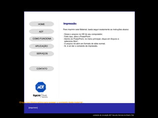 Para imprimir este Material, basta seguir exatamente as instruções abaixo: : Grave o arquivo no HD do seu computador; : Feito isso, abra o PowerPoint : Dentro do PowerPoint, no menu principal, clique em Arquivo e  selecione Abrir’; : O arquivo irá abrir em formato de slide normal; : Aí, é só dar o comando de impressão. Impressão ADT APLICAÇÃO SERVIÇOS HOME COMO FUNCIONA CONTATO 