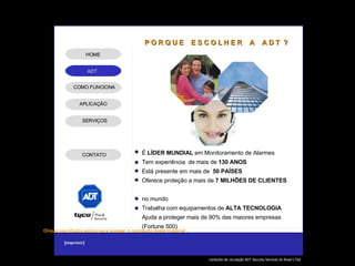 É  LÍDER MUNDIAL  em Monitoramento de Alarmes Tem experiência  de mais de  130 ANOS Está presente em mais de  50 PAÍSES Oferece proteção a mais de  7 MILHÕES   DE CLIENTES  no mundo Trabalha com equipamentos de  ALTA   TECNOLOGIA Ajuda a proteger mais de 90% das maiores empresas (Fortune 500) P O R Q U E  E S C O L H E R  A  A D T  ? APLICAÇÃO SERVIÇOS HOME COMO FUNCIONA CONTATO 