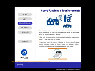 1)  Quando ocorre um evento no local monitorado, o sistema aciona a Central de Alarme do local, que, imediatamente, emite um sinal para Central de Monitoramento ADT 24 horas. 2)  Este sinal eletrônico notifica ao operador da Central sobre qual o tipo de evento e o local exato onde ele ocorreu. 3)  Assim que o sinal é recebido, a Central de Monitoramento toma as medidas cabíveis: contata o cliente, aciona as agências (polícia, Bombeiros), aciona a lista de contatos estabelecida, entre outros. Como Funciona o Monitoramento? ADT APLICAÇÃO SERVIÇOS HOME CONTATO 
