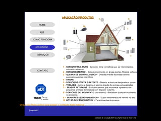 1 –   SENSOR PARA MURO  - Sensores Infra-vermelhos que, se interrompidos,  acionam o sistema. 2 –   SENSOR EXTERNO  – Detecta movimento em áreas abertas. Resiste a chuva 3 –   QUEBRA DE VIDRO ACUSTICO  – Detecta através de ondas sonoras  possíveis quebras nos vidros 4 –   SIRENE 5 –   SENSOR DE PORTA E BATENTE  – Detecta a abertura das janelas e portas 6 –   TECLADO  – Arma e desarma o alarme através de senhas personalizadas 7 –   SENSOR PET IMUNE  - Exclusivo sensor que reconhece a presença de  pequenos animais domésticos sem disparar o alarme. 8 –   SENSORES DE MOVIMENTO  (uso interno) – Percebem qualquer movimento  no ambiente.  9 –   SENSORES DE MOVIMENTO 360º  - Capta movimentos até mesmo no teto. 10  BOTÃO DE PÂNICO MÓVEL  – Para situações de ameaça - APLICAÇÃO PRODUTOS ADT SERVIÇOS HOME COMO FUNCIONA CONTATO 