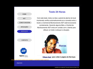 Com este teste, todos os dias o painel de alarme do local monitorado verifica automaticamente se a conexão entre o local e a Central de Monitoramento ADT está funcionando corretamente. Havendo alguma falha, a Central de Monitoramento ADT entra em contato com o cliente para efetuar um teste e adequar a situação. Teste 24 Horas Clique Aqui para voltar à página de Serviços 24  Horas ADT APLICAÇÃO HOME COMO FUNCIONA CONTATO 