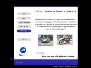 Quando de uma ocorrência, a Central de Monitoramento ADT envia uma unidade para verificar externamente o estado do local monitorado. No caso de uma possível intrusão, a unidade de verificação reporta para a Central de Monitoramento e aguarda até a sua liberação. * * Serviço Opcional ** Fotos ilustrativas VEÍCULO VERIFICAÇÃO DE OCORRÊNCIA Clique Aqui para voltar à página de Serviços ADT APLICAÇÃO HOME COMO FUNCIONA CONTATO 