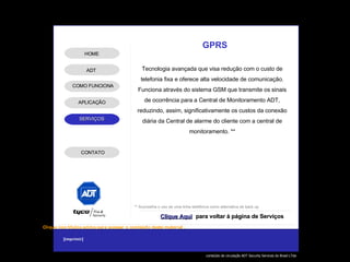 ** Aconselha o uso de uma linha telefônica como alternativa de back up GPRS Tecnologia avançada que visa redução com o custo de telefonia fixa e oferece alta velocidade de comunicação. Funciona através do sistema GSM que transmite os sinais de ocorrência para a Central de Monitoramento ADT, reduzindo, assim, significativamente os custos da conexão diária da Central de alarme do cliente com a central de monitoramento. ** Clique Aqui para voltar à página de Serviços ADT APLICAÇÃO HOME COMO FUNCIONA CONTATO 