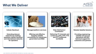 4
ABS’ CONFIDENTIAL AND PROPRIETARY INFORMATION © 2024 ABS. All rights reserved.
What We Deliver
Video Distribution/
Contribution:
Reliable Satellite Solution:
Cellular Backhaul: Managed platform services:
Extending telecom
networks by enabling
seamless cellular backhaul
and international networks
for operators
Offering cost-effective,
bespoke satellite
connectivity for enterprises,
government and NGO
Delivering TV channels and
content to cable, DTH, FTA
and DTT audiences
worldwide
Providing engineering,
satellite and ground
operations and 24/7
technical support for
customers and partners
 