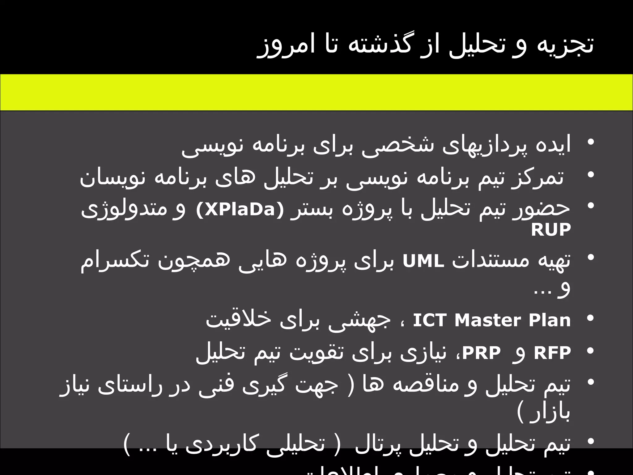 ایده پردازیهای شخصی برای برنامه نویسی تمرکز تیم برنامه نویسی بر تحلیل های برنامه نویسان حضور تیم تحلیل با پروژه بستر  (XPlaDa)   و متدولوژی   RUP تهیه مستندات  UML   برای پروژه هایی همچون تکسرام و  ... ICT   Master   Plan   ، جهشی برای خلاقیت  RFP   و  PRP ، نیازی برای تقویت تیم تحلیل تیم تحلیل و مناقصه ها  (  جهت گیری فنی در راستای نیاز بازار  ) تیم تحلیل و تحلیل پرتال  (  تحلیلی کاربردی یا  ... ) تیم تحلیل و معماری اطلاعات  .... تجزیه و تحلیل از گذشته تا امروز 