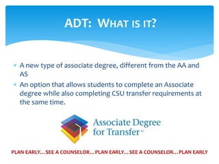  A new type of associate degree, different from the AA and
AS
 An option that allows students to complete an Associate
degree while also completing CSU transfer requirements at
the same time.
ADT: WHAT IS IT?
PLAN EARLY…SEE A COUNSELOR…PLAN EARLY…SEE A COUNSELOR…PLAN EARLY
 