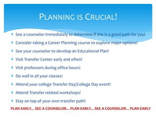  See a counselor immediately to determine if this is a good path for you!
 Consider taking a Career Planning course to explore major options!
 See your counselor to develop an Educational Plan!
 Visit Transfer Center early and often!
 Visit professors during office hours!
 Do well in all your classes!
 Attend your college Transfer Day/College Day event!
 Attend Transfer related workshops!
 Stay on top of your own transfer path!
PLANNING IS CRUCIAL!
PLAN EARLY…SEE A COUNSELOR…PLAN EARLY…SEE A COUNSELOR…PLAN EARLY
 