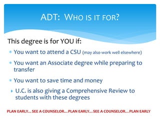  You want to attend a CSU (may also work well elsewhere)
 You want an Associate degree while preparing to
transfer
 You want to save time and money
 U.C. is also giving a Comprehensive Review to
students with these degrees
ADT: WHO IS IT FOR?
PLAN EARLY…SEE A COUNSELOR…PLAN EARLY…SEE A COUNSELOR…PLAN EARLY
This degree is for YOU if:
 