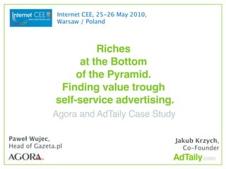 Internet CEE, 25-26 May 2010,
               Warsaw / Poland



                        Riches
                    at the Bottom
                   of the Pyramid.
               Finding value trough
              self-service advertising.
             Agora and AdTaily Case Study

Paweł Wujec,                                   Jakub Krzych,
Head of Gazeta.pl                                Co-Founder
 