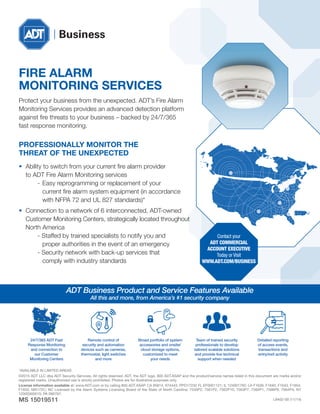 ADT Business Product and Service Features Available
All this and more, from America’s #1 security company
24/7/365 ADT Fast
Response Monitoring
and connection to
our Customer
Monitoring Centers
Broad portfolio of system
accessories and onsite/
cloud storage options,
customized to meet
your needs
Remote control of
security and automation
devices such as cameras,
thermostat, light switches
and more
Team of trained security
professionals to develop
tailored scalable solutions
and provide live technical
support when needed
Detailed reporting
of access events,
transactions and
entry/exit activity
©2015 ADT LLC dba ADT Security Services. All rights reserved. ADT, the ADT logo, 800 ADT.ASAP and the product/service names listed in this document are marks and/or
registered marks. Unauthorized use is strictly prohibited. Photos are for illustrative purposes only.
License information available at: www.ADT.com or by calling 800.ADT.ASAP. CA 95814, 974443, PPO17232 FL EF0001121; IL 124001792; LA F1639, F1640, F1643, F1654,
F1655; MA172C; NC Licensed by the Alarm Systems Licensing Board of the State of North Carolina; 7535P2, 7561P2, 7562P10, 7563P7, 7565P1, 7566P9, 7564P4; NY
12000305615; PA 090797;
MS 15019511 L9402-00 (11/14)
FIRE ALARM
MONITORING SERVICES
Protect your business from the unexpected. ADT’s Fire Alarm
Monitoring Services provides an advanced detection platform
against fire threats to your business – backed by 24/7/365
fast response monitoring.
PROFESSIONALLY MONITOR THE
THREAT OF THE UNEXPECTED
•	 Ability to switch from your current fire alarm provider
	 to ADT Fire Alarm Monitoring services
		 -	Easy reprogramming or replacement of your
			 current fire alarm system equipment (in accordance
			 with NFPA 72 and UL 827 standards)*
•	 Connection to a network of 6 interconnected, ADT-owned
	 Customer Monitoring Centers, strategically located throughout
	 North America
		 - Staffed by trained specialists to notify you and
			 proper authorities in the event of an emergency
		 - Security network with back-up services that
			 comply with industry standards
*AVAILABLE IN LIMITED AREAS
Contact your
ADT COMMERCIAL
ACCOUNT EXECUTIVE
Today or Visit
WWW.ADT.COM/BUSINESS
 
