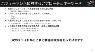 パフォーマンスに対するアプローチとキーワード
● 業務アプリケーションの高速化は思った以上に大変
○ 保守性、信頼性との両立
● スループット量の向上にはマルチスレッドが効く
○ Scala
○ Akkaフレームワーク
● 大量の広告在庫に対応するには計算を増やさないようにする
○ 広告在庫に応じて計算をなるべく実施しないようにする
● レスポンス速度の向上には処理のボトルネック解消が必要
○ データベースへのアクセスを削減する
○ 高速なアルゴリズムの導入を検討する
14
次のスライドからそれぞれ詳細な説明をしていきます
 