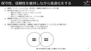保守性、信頼性を維持しながら高速化をする
● 業務アプリケーションでは、保守性、信頼性を維持することが大事
● 保守性が欠如したアプリケーション
○ 複雑すぎて改修のコストがとてつもないことになる
○ 開発スピードが著しく落ちる
○ 場合によって機能追加が不能になる -> ビジネスの閉塞
● 信頼性が欠如したアプリケーション
○ ある日信じられない金額の損失を出す事になる
○ 商品として売ることが難しくなる
● 高速化(最適化)は保守性、信頼性に相反する結果をコードにもたらす事が多い
○ 高速化を頑張るほどビジネス的に閉塞してしまう可能性がある
○ ただ、絶対相反するわけではないのでなるべく良い案を探す
16
高速化
最適化
保守性
信頼性
真ん中を目指せると嬉しいが基本どちらかに寄る
 