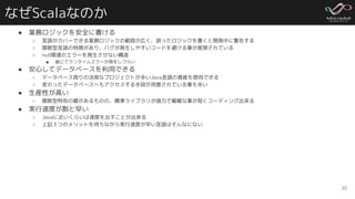 なぜScalaなのか
● 業務ロジックを安全に書ける
○ 言語がカバーできる業務ロジックの範囲が広く、誤ったロジックを書くと開発中に警告する
○ 関数型言語の特徴があり、バグが発生しやすいコードを避ける事が推奨されている
○ null関連のエラーを発生させない構造
■ 総じてランタイムエラーが発生しづらい
● 安心してデータベースを利用できる
○ データベース周りの活発なプロジェクトが多いJava言語の資産を使用できる
○ 変わったデータベースへもアクセスする手段が用意されている事も多い
● 生産性が高い
○ 関数型特有の癖があるものの、標準ライブラリが強力で複雑な事が短くコーディング出来る
● 実行速度が割と早い
○ Javaに近いくらいは速度を出すことが出来る
○ 上記３つのメリットを持ちながら実行速度が早い言語はそんなにない
20
 
