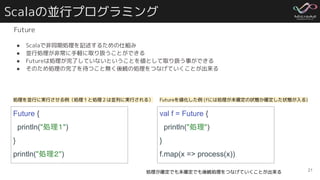 Scalaの並行プログラミング
Future
● Scalaで非同期処理を記述するための仕組み
● 並行処理が非常に手軽に取り扱うことができる
● Futureは処理が完了していないということを値として取り扱う事ができる
● そのため処理の完了を待つこと無く後続の処理をつなげていくことが出来る
21
Future {
println("処理１")
}
println("処理２")
処理を並行に実行させる例（処理１と処理２は並列に実行される）
val f = Future {
println("処理")
}
f.map(x => process(x))
Futureを値化した例 (fには処理が未確定の状態か確定した状態が入る)
処理が確定でも未確定でも後続処理をつなげていくことが出来る
 