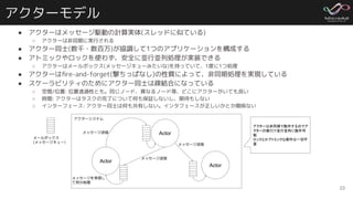アクターモデル
● アクターはメッセージ駆動の計算実体(スレッドに似ている)
○ アクターは非同期に実行される
● アクター同士(数千・数百万)が協調して1つのアプリケーションを構成する
● アトミックやロックを使わず、安全に並行並列処理が実装できる
○ アクターはメールボックス(メッセージキューみたいな)を持っていて、1度に1つ処理
● アクターはﬁre-and-forget(撃ちっぱなし)の性質によって、非同期処理を実現している
● スケーラビリティのためにアクター同士は疎結合になっている
○ 空間/位置: 位置透過性とも。同じノード、異なるノード等、どこにアクターがいても良い
○ 時間: アクターはタスクの完了について何も保証しないし、期待もしない
○ インターフェース: アクター同士は何も共有しない。インタフェースが正しいかとか関係ない
23
Actor
Actor
Actor
メッセージ送信
メッセージ送信
メッセージ送信
アクターシステム
メールボックス
(メッセージキュー)
アクターは非同期で動作するのでア
クターの数だけ並行並列に動作可
能
ロックとかアトミックな操作は一切不
要
メッセージを受信し
て何か処理
 