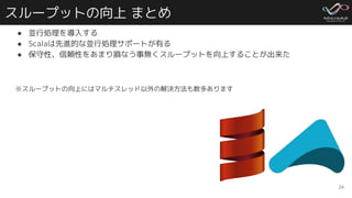 スループットの向上 まとめ
● 並行処理を導入する
● Scalaは先進的な並行処理サポートが有る
● 保守性、信頼性をあまり損なう事無くスループットを向上することが出来た
※スループットの向上にはマルチスレッド以外の解決方法も数多あります
24
 