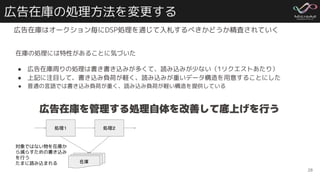 広告在庫の処理方法を変更する
広告在庫はオークション毎にDSP処理を通じて入札するべきかどうか精査されていく
28
処理１ 処理２
在庫
対象ではない物を在庫か
ら減らすための書き込み
を行う
たまに読み込まれる
広告在庫を管理する処理自体を改善して底上げを行う
在庫の処理には特性があることに気づいた
● 広告在庫周りの処理は書き書き込みが多くて、読み込みが少ない（1リクエストあたり）
● 上記に注目して、書き込み負荷が軽く、読み込みが重いデータ構造を用意することにした
● 普通の言語では書き込み負荷が重く、読み込み負荷が軽い構造を提供している
 
