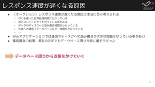 レスポンス速度が遅くなる原因
● （オークション）レスポンス速度が遅くなる原因は本当に色々考えられる
○ CPUを使った計算処理時間にかかっている
○ 他のスレッドの完了を待っている所がある
○ データのディスクへの読み書き時間がかかっている
○ 外部への通信（データベースなど）時間がかかっている
○ …
● Webアプリケーションでは通信やディスクへの読み書きが大きな問題になっている事が多い
● 事前調査の結果、弊社のDSPでもデータベース周りが特に重そうだった
31
データベース周りから改善をかけていく
 