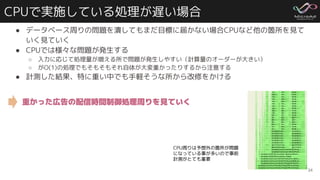 CPUで実施している処理が遅い場合
● データベース周りの問題を潰してもまだ目標に届かない場合CPUなど他の箇所を見て
いく見ていく
● CPUでは様々な問題が発生する
○ 入力に応じて処理量が増える所で問題が発生しやすい（計算量のオーダーが大きい）
○ がO(1)の処理でもそもそもそれ自体が大変重かったりするから注意する
● 計測した結果、特に重い中でも手軽そうな所から改修をかける
34
CPU周りは予想外の箇所が問題
になっている事が多いので事前
計測がとても重要
重かった広告の配信時間制御処理周りを見ていく
 