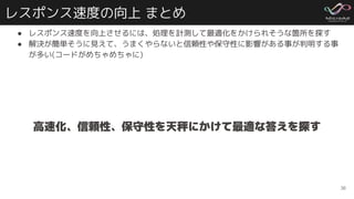 レスポンス速度の向上 まとめ
● レスポンス速度を向上させるには、処理を計測して最適化をかけられそうな箇所を探す
● 解決が簡単そうに見えて、うまくやらないと信頼性や保守性に影響がある事が判明する事
が多い(コードがめちゃめちゃに)
36
高速化、信頼性、保守性を天秤にかけて最適な答えを探す
 