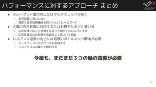 パフォーマンスに対するアプローチ まとめ
● スループット量の向上にはマルチスレッドが効く
○ 並列処理に強いScala
○ 高度な並列処理機能を持つAkkaフレームワーク
● 大量の広告在庫に対応するには計算をなるべく避ける
○ 広告在庫に応じて計算をなるべく増やさないようにする
○ 広告在庫自体の処理を高速化して底上げを図る
● レスポンス速度の向上には処理のボトルネック解消が必要
○ データベースへのアクセスを削減する
○ アルゴリズムの導入を検討する
37
今後も、まだまだ３つの軸の改善が必要
 