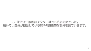 ここまでは一般的なインターネット広告の話でした。
続いて、自分が担当しているDSPの技術的な部分を見ていきます。
9
 