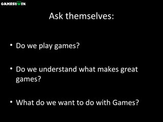 Ask themselves: Do we play games? Do we understand what makes great games? What do we want to do with Games? 