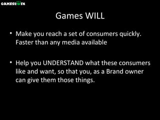 Games WILL Make you reach a set of consumers quickly. Faster than any media available Help you UNDERSTAND what these consumers like and want, so that you, as a Brand owner can give them those things. 