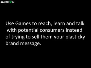 Use Games to reach, learn and talk  with potential consumers instead of trying to sell them your plasticky brand message. 