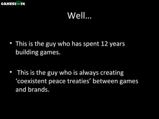 Well… This is the guy who has spent 12 years building games. This is the guy who is always creating  ‘coexistent peace treaties’ between games and brands. 
